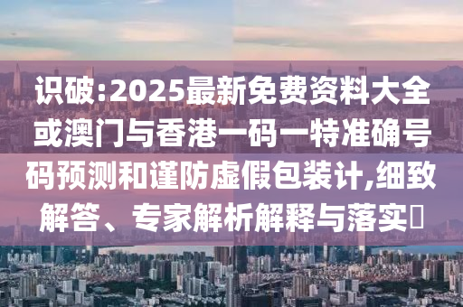 识破:2025最新免费资料大全或澳门与香港一码一特准确号码预测和谨防虚假包装计,细致解答、专家解析解释与落实