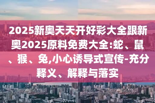 2025新奥天天开好彩大全跟新奥2025原料免费大全:蛇、鼠、猴、兔,小心诱导式宣传-充分释义、解释与落实