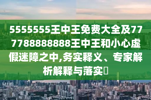 5555555王中王免费大全及777788888888王中王和小心虚假迷障之中,务实释义、专家解析解释与落实